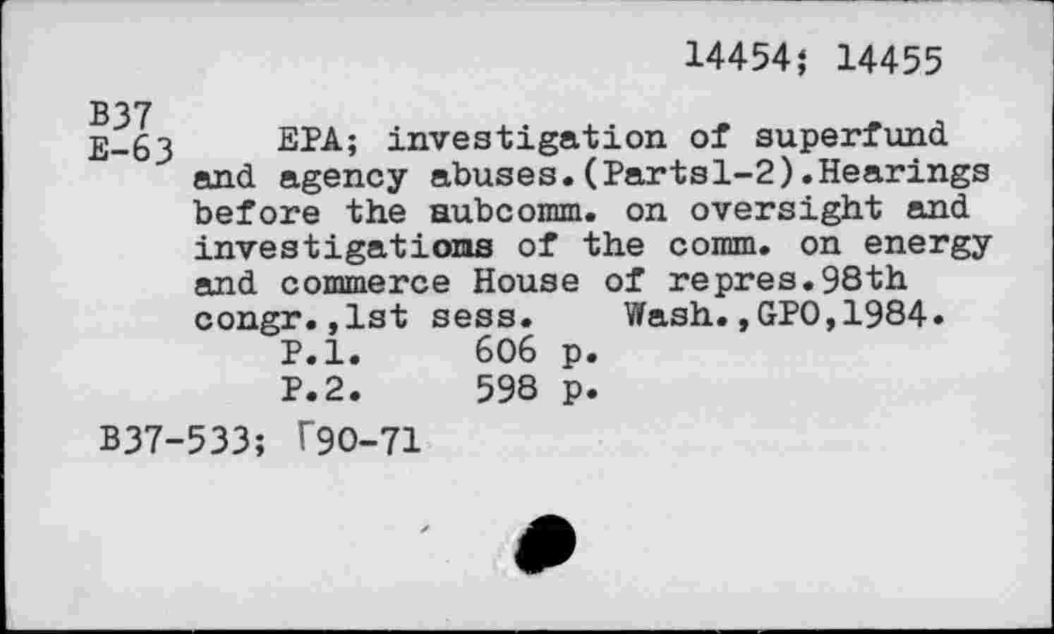 ﻿14454} 14455
й)_63 ЕРА; investigation of superfund.
and agency abuses.(Partsl-2).Hearings before the aubcomm. on oversight and investigations of the comm, on energy and commerce House of repres.98th congr.,1st sess. Wash.,GPO,1984.
P.l.	606 p.
P.2.	598 p.
B37-533; Г9О-71